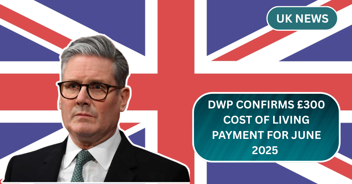 DWP Confirms £300 Cost of Living Payment for June 2025 – Eligibility and Payment Process