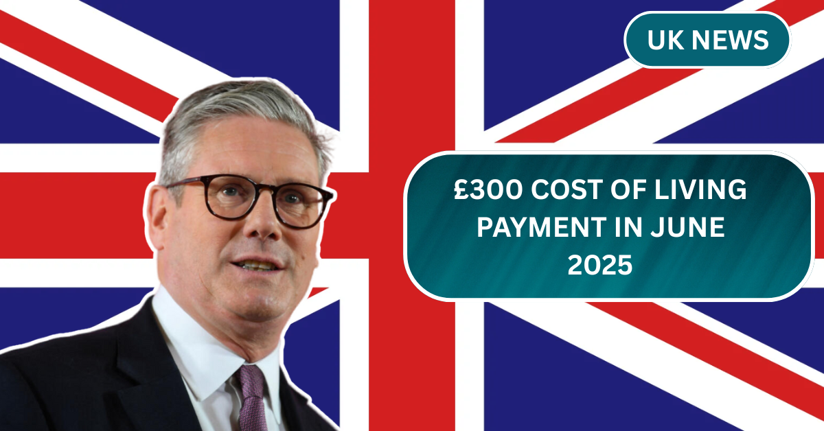 £300 Cost of Living Payment in June 2025 – Who Qualifies, When It Arrives, and How to Get It?